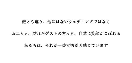 誰とも違う、他にはないウェディングではなく。お二人も、訪れたゲストの方々も、自然に笑顔がこぼれる。私たちは、それが一番大切だと感じています。